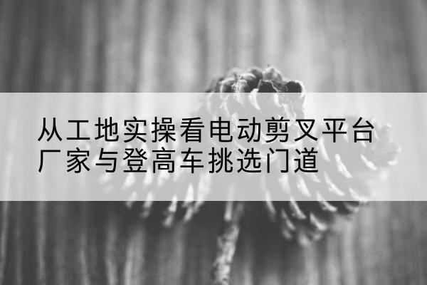 上杭电动剪叉升降平台厂家-从工地实操看电动剪叉平台厂家与登高车挑选门道