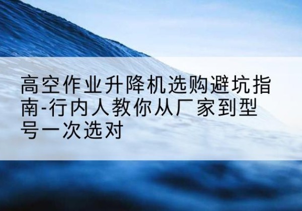 上杭升降平台厂家-高空作业升降机选购避坑指南-行内人教你从厂家到型号一次选对