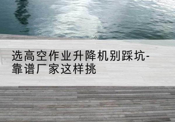 上杭剪叉式升降机厂家-选高空作业升降机别踩坑-靠谱厂家这样挑