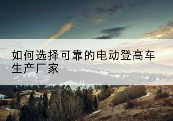 上杭电动登高车厂家-如何选择可靠的电动登高车生产厂家