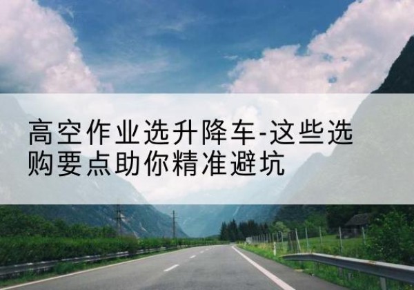 上杭升降车厂家-高空作业选升降车-这些选购要点助你*避坑