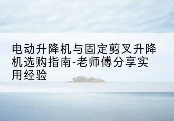 上杭电动升降机怎么选-电动升降机与固定剪叉升降机选购指南-老师傅分享实用经验