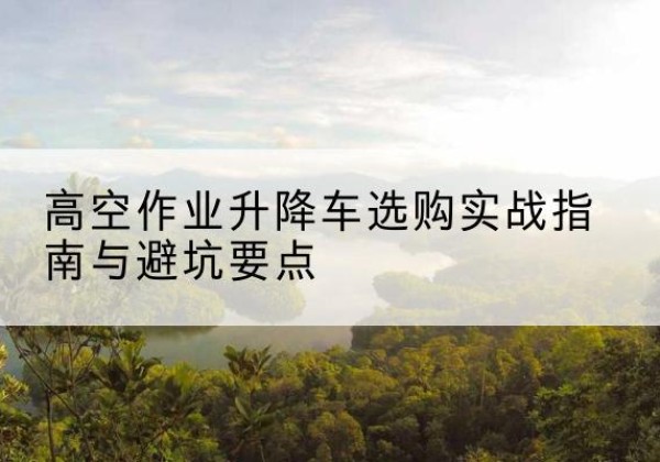 上杭升降车怎么选-高空作业升降车选购实战指南与避坑要点