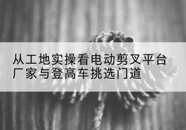 上杭电动剪叉升降平台厂家-从工地实操看电动剪叉平台厂家与登高车挑选门道