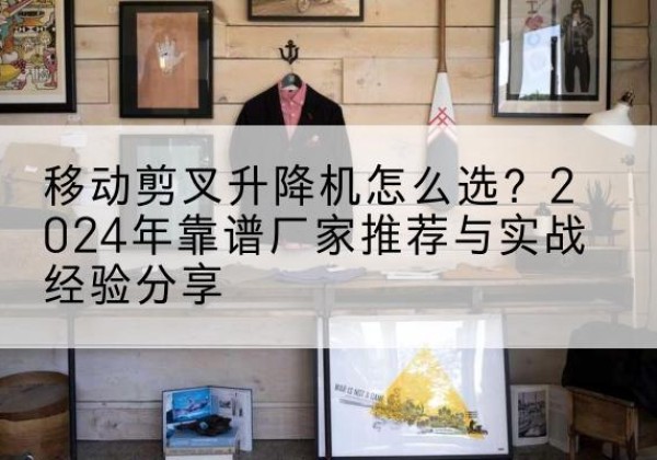 上杭升降平台厂家推荐-移动剪叉升降机怎么选？2024年靠谱厂家推荐与实战经验分享