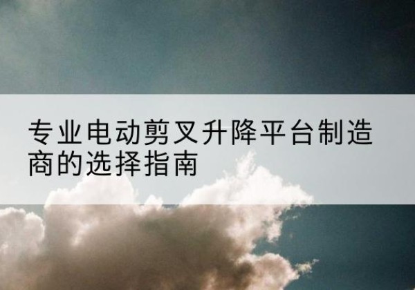 上杭电动剪叉升降平台厂家-专业电动剪叉升降平台制造商的选择指南